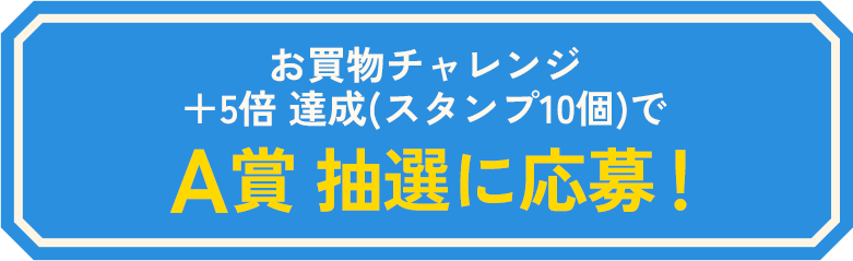 お買物チャレンジ +5倍 達成(スタンプ10個)でA賞 抽選に応募!