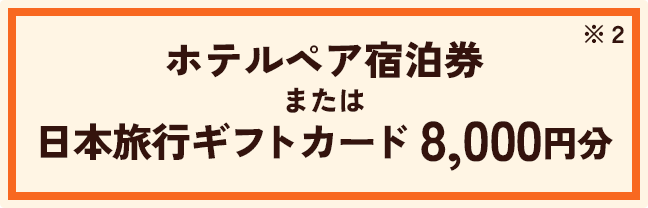 ホテルペア宿泊券 または 日本旅行ギフトカード 8,000円分 ※2