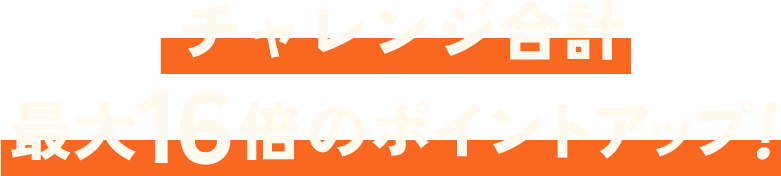 チャレンジ合計 最大16倍のポイントアップ！