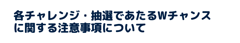 各チャレンジ・抽選であたるWチャンスに関する注意事項について