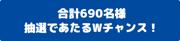 合計690名様 抽選であたるWチャンス！