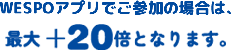 WESPOアプリでご参加の場合は、最大 ＋20倍となります。