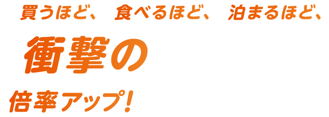 買うほど、食べるほど、泊まるほど、衝撃の倍率アップ！