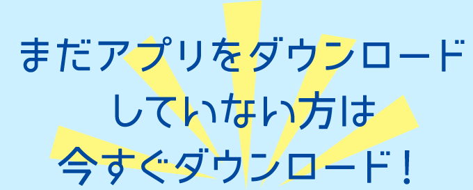まだアプリをダウンロードしていない方は今すぐダウンロード！