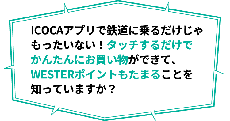ICOCAアプリで鉄道に乗るだけじゃもったいない！タッチするだけでかんたんにお買い物ができて、WESTERポイントもたまることを知っていますか？