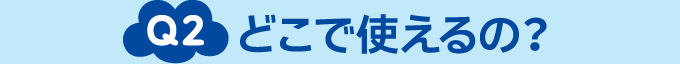 Q2 どこで使えるの？