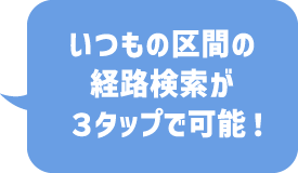 いつもの区間の経路検索が３タップで可能！