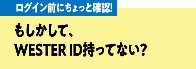 ログイン前にちょっと確認！ もしかして、WESTER ID持ってない？