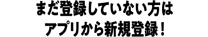 まだ登録していない方はアプリから新規登録 ！