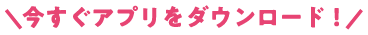 今すぐアプリをダウンロード！