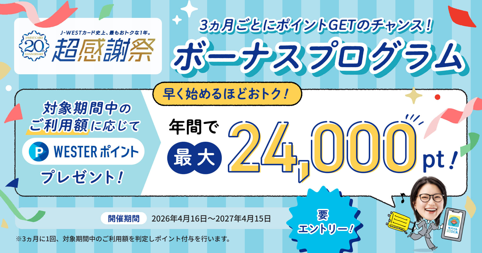 J-WESTカード史上、最もおトクな1年。超感謝祭 3ヶ月ごとにポイントGETのチャンス！ ボーナスプログラム 早く始めるほどおトク！ 対象期間中のご利用額に応じてWESTERポイントプレゼント 年間で最大24,000pt！ 開催期間2026年4月16日～2027年4月15日 要エントリー！ ※3ヶ月に1回、対象期間中のご利用額を判定しポイント付与を行います。
