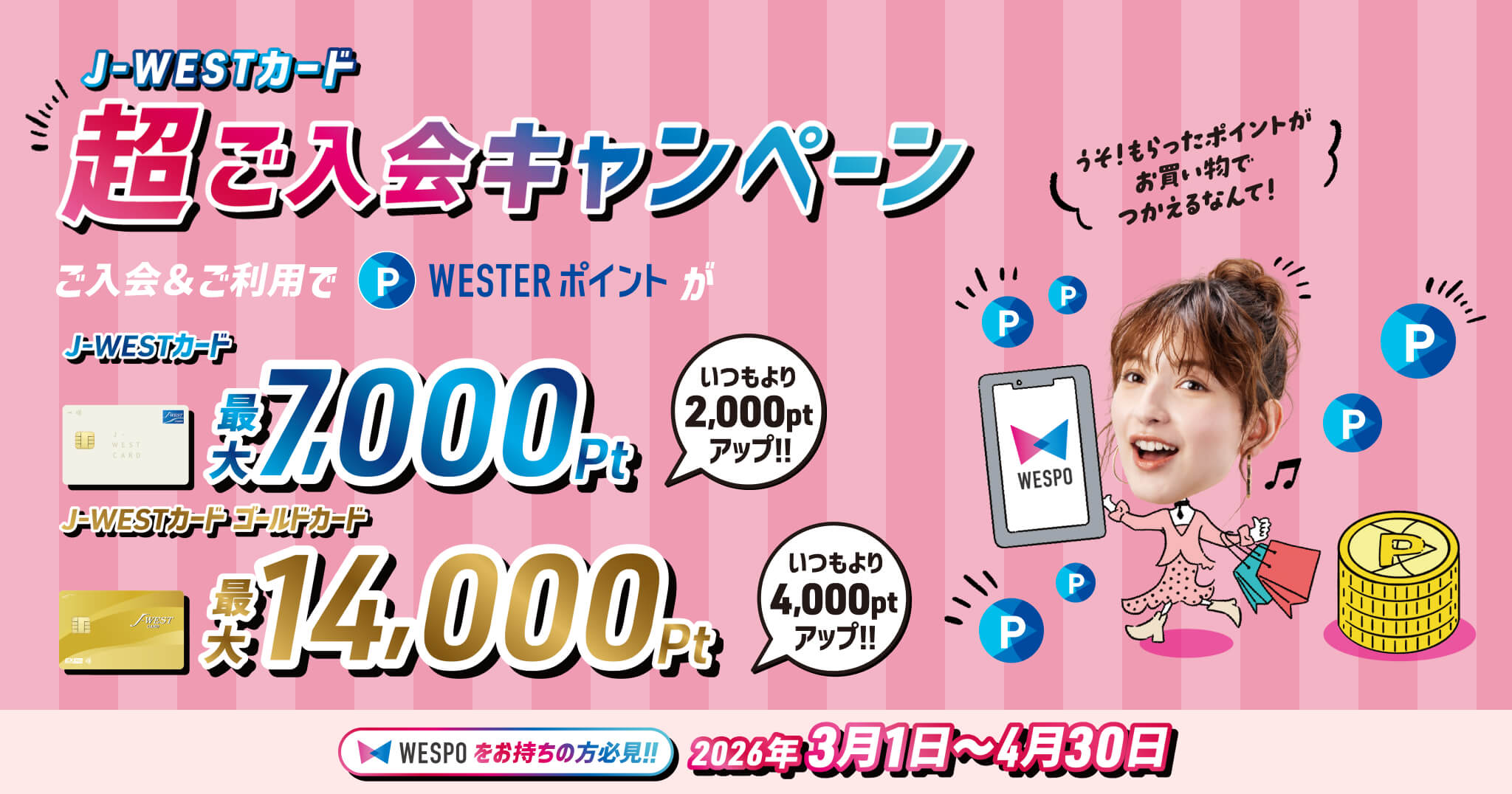 J-WESTカード 超ご入会キャンペーン ご入会＆ご利用でWESTERポイントがJ-WESTカード最大7,000pt いつもより2,000ptアップ J-WESTカードゴールドカード 最大14,000px いつもより4,000ptアップ WESPOをお持ちの方必見！！ 2026年3月1日～4月30日