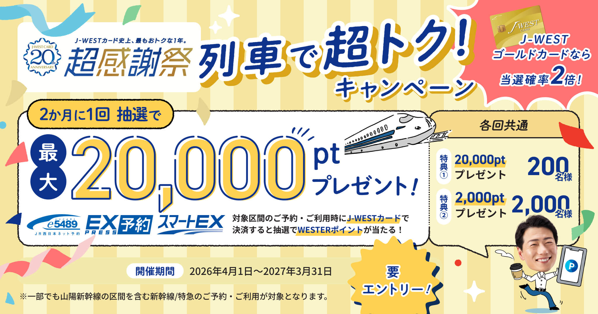 J-WESTカード史上、最もおトクな1年。超感謝祭 列車で超おトク！キャンペーン J-WESTカードなら当選確率2倍！ 2ヶ月に1回 抽選で最大20,000ptプレゼント！ 対象区間のご予約・ご利用時にJ-WESTカードで決済すると抽選でWESTERポイントが当たる！ 各回共通 特典①20,000ptプレゼント 200名様 特典②2,000ptプレゼント 2,000名様 開催期間2026年4月1日～2027年3月31日 要エントリー！ ※一部でも山陽新幹線の区間を含む新幹線/特急のご予約・ご利用が対象となります。