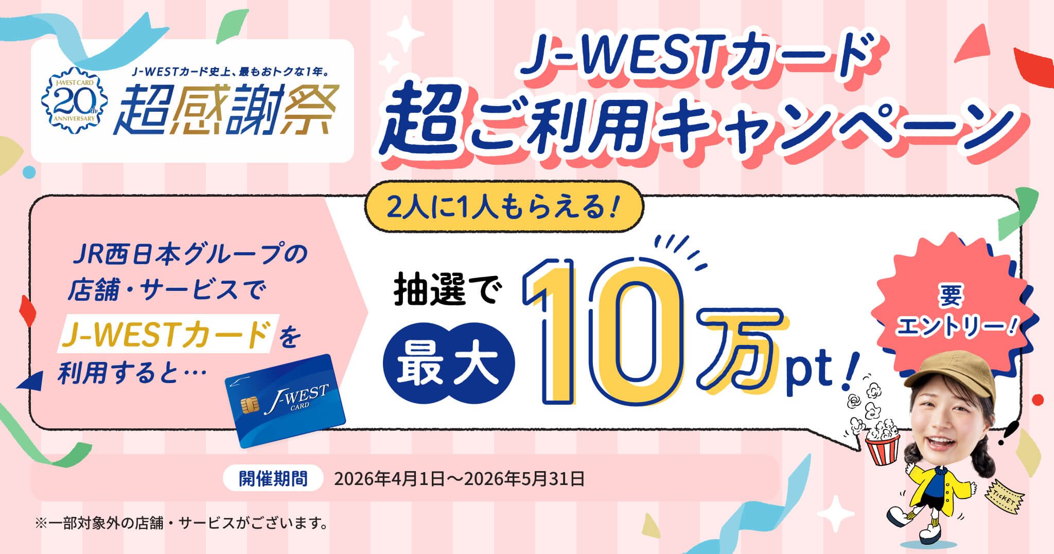 J-WESTカード 超ご利用キャンペーン 2人に1人もらえる！ JR西日本グループの店舗・サービスでJ-WESTカードを利用すると・・・抽選で最大10万pt！ 要エントリー！ 開催期間2026年4月1日～2026年5月31日 ※一部対象外の店舗・サービスがございます。