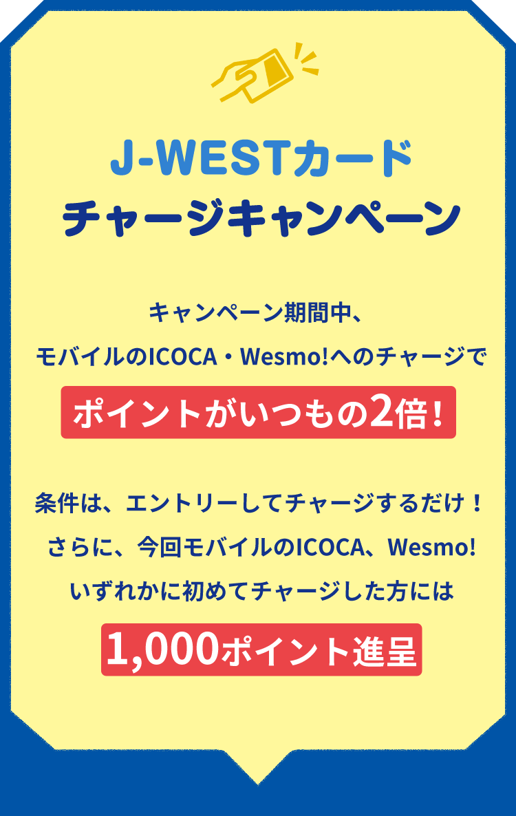 J-WESTカードチャージキャンペーンキャンペーン期間中、モバイルのICOCA・Wesmo!へのチャージでポイントがいつもの2倍！条件は、エントリーしてチャージするだけ！さらに、今回モバイルのICOCA、Wesmo!いずれかに初めてチャージした方には1,000ポイント進呈