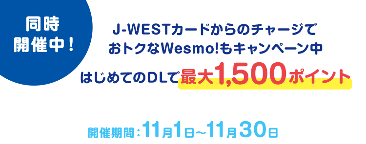 同時開催中！J-WESTカードからのチャージでおトクなWesmo!もキャンペーン中 はじめてのDLで最大1,500ポイント 開催期間：11月1日～11月30日