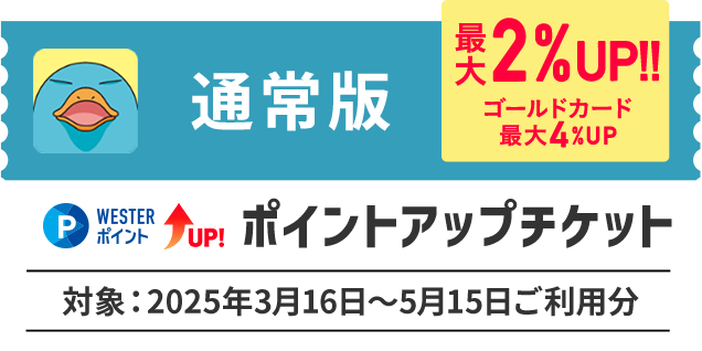 通常版 最大2％UP！！ ゴールドカード最大4％UP WESTERポイントUP！ ポイントアップチケット 対象：2025年3月16日～5月15日ご利用分