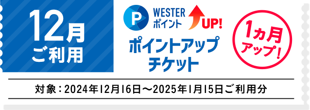 12月ご利用 WESTERポイントUP！ ポイントアップチケット 1ヵ月アップ！ 対象:2024年12月16日～2025年1月15日ご利用分