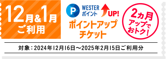 12月＆1月ご利用 WESTERポイントUP！ ポイントアップチケット 2ヵ月アップ！ 対象:2025年1月16日～2025年2月15日ご利用分