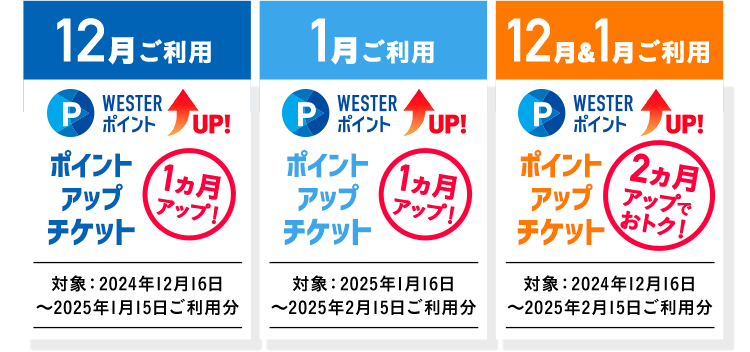 12月ご利用 WESTERポイントUP！ ポイントアップチケット 1ヵ月アップ！ 対象:2024年12月16日～2025年1月15日ご利用分 1月ご利用 WESTERポイントUP！ ポイントアップチケット 1ヵ月アップ！ 対象:2025年1月16日～2025年2月15日ご利用分 12月＆1月ご利用 WESTERポイントUP！ ポイントアップチケット 2ヶ月アップ！ 対象:2025年1月16日～2025年2月15日ご利用分