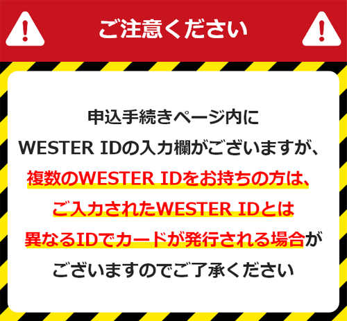 ご注意ください 申込手続きページ内にWESTER IDの入力欄がございますが、複数のWESTER IDをお持ちの方は、ご入力されたWESTER IDとは異なるIDでカードが発行される場合がございますのでご了承ください。