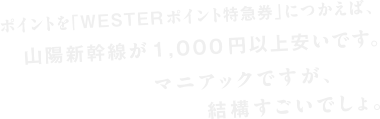 ポイントを「WESTERポイント特急券」と交換すれば、山陽新幹線が1,000円以上安いです。マニアックですが、結構すごいでしょ。