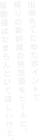 出張先でためたぽいんとで帰りの新幹線の発泡酒をビールに、尿酸値はたまらんといてほしいけど。