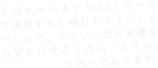 系列ホテルをJ−WESTカードで決済すると割引もポイントもつくので、そういったお客様をお見かけすると内申「さすが」と思っております。