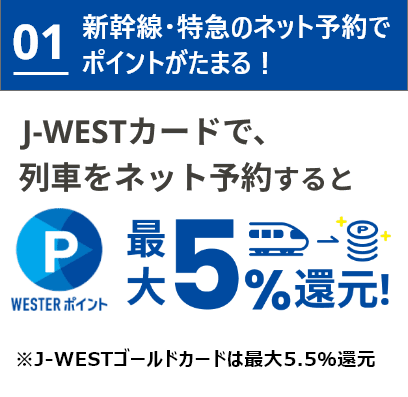 01 新幹線・特急のネット予約でポイントがたまる！J-WESTカードで、列車をネット予約するとWESTERポイント最大5%還元！※J-WESTゴールドカードは最大5.5%還元