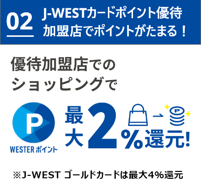 02 J-WESTカードポイント優待加盟店でポイントがたまる！優待加盟店でのショッピングで優待ポイント最大2%還元！※J-WESTゴールドカードは最大4%還元