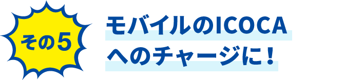 その5 モバイルのICOCAへのチャージに！