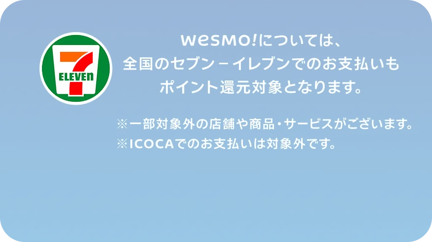 WESMO!については、全国のセブン-イレブンでのお支払いもポイント還元対象となります。※一部対象外の店舗や商品・サービスがございます。※ICOCAでのお支払いは対象外です。