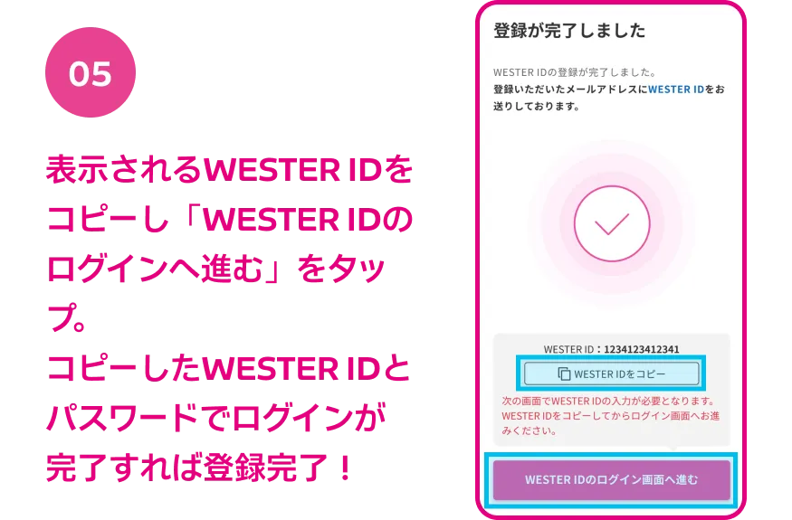 05 表示されるWESTER IDをコピーし「WESTER IDのログインへ進む」をタップ。コピーしたWESTER IDとパスワードでログインが完了すれば登録完了！