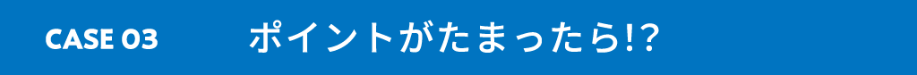 CASE03 ポイントがたまったら！？