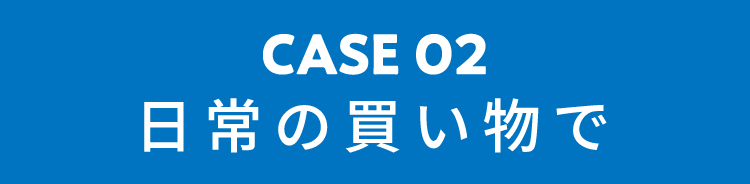 CASE02 日常の買い物で