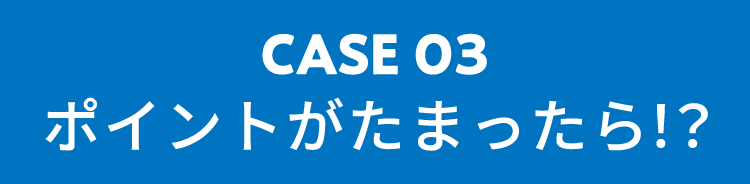 CASE03 ポイントがたまったら！？